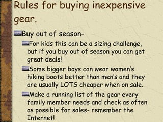 Rules for buying inexpensive gear.  Buy out of season- For kids this can be a sizing challenge, but if you buy out of season you can get great deals! Some bigger boys can wear women’s hiking boots better than men’s and they are usually LOTS cheaper when on sale. Make a running list of the gear every family member needs and check as often as possible for sales- remember the Internet! 