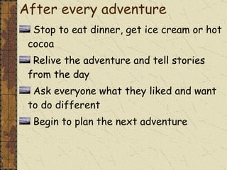 After every adventure Stop to eat dinner, get ice cream or hot cocoa Relive the adventure and tell stories from the day Ask everyone what they liked and want to do different Begin to plan the next adventure 