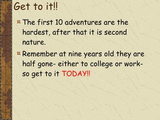 Get to it!! The first 10 adventures are the hardest, after that it is second nature. Remember at nine years old they are half gone- either to college or work- so get to it  TODAY!! 