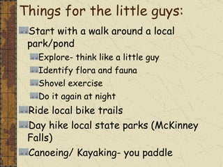 Things for the little guys:  Start with a walk around a local park/pond Explore- think like a little guy Identify flora and fauna Shovel exercise Do it again at night Ride local bike trails Day hike local state parks (McKinney Falls) Canoeing/ Kayaking- you paddle 
