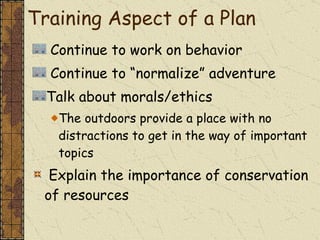 Continue to work on behavior Continue to “normalize” adventure Talk about morals/ethics  The outdoors provide a place with no distractions to get in the way of important topics Explain the importance of conservation of resources Training Aspect of a Plan 