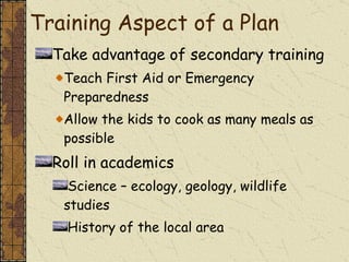 Take advantage of secondary training Teach First Aid or Emergency Preparedness Allow the kids to cook as many meals as possible Roll in academics  Science – ecology, geology, wildlife studies History of the local area Training Aspect of a Plan 