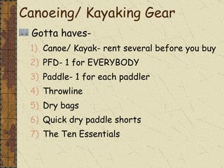 Gotta haves- Canoe/ Kayak- rent several before you buy PFD- 1 for EVERYBODY Paddle- 1 for each paddler Throwline Dry bags Quick dry paddle shorts The Ten Essentials Canoeing/ Kayaking Gear 