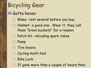 Gotta haves- Bikes- rent several before you buy Helmet- a good one.  Wear it, they call them “brain buckets” for a reason. Patch kit- inlcuding spare tubes Pump Tire levers Cycling mutli-tool Bike Lock If gone more than a couple of hours then you need the Ten Essentials. Bicycling Gear 