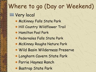 Very local McKinney Falls State Park Hill Country Wildflower Trail Hamilton Pool Park Pedernales Falls State Park McKinney Roughs Nature Park Wild Basin Wilderness Preserve Longhorn Cavern State Park Parrie Haynes Ranch Bastrop State Park Cedar Park Caves Preserve Where to go (Day or Weekend)  