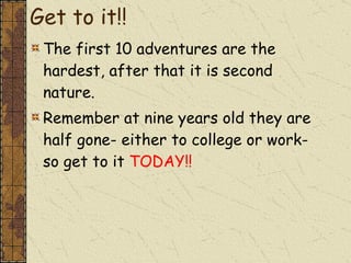 Get to it!! The first 10 adventures are the hardest, after that it is second nature. Remember at nine years old they are half gone- either to college or work- so get to it  TODAY!! 