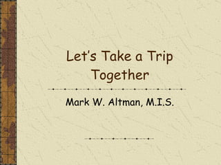 Let’s Take a Trip Together Mark W. Altman, M.I.S. 