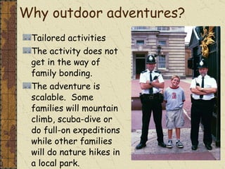 Why outdoor adventures? Tailored activities The activity does not get in the way of family bonding. The adventure is scalable.  Some families will mountain climb, scuba-dive or do full-on expeditions while other families will do nature hikes in a local park.  