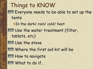 Things to KNOW Everyone needs to be able to set up the tents In the dark/ rain/ cold/ heat Use the water treatment (filter, tablets, etc) Use the stove Where the first aid kit will be How to navigate What to do if…  