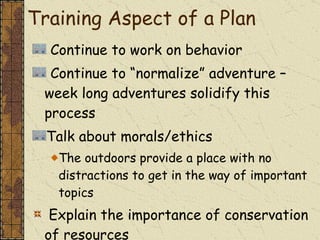 Continue to work on behavior Continue to “normalize” adventure – week long adventures solidify this process Talk about morals/ethics  The outdoors provide a place with no distractions to get in the way of important topics Explain the importance of conservation of resources Training Aspect of a Plan 