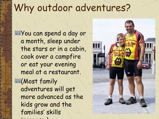 Why outdoor adventures? You can spend a day or a month, sleep under the stars or in a cabin, cook over a campfire or eat your evening meal at a restaurant. (Most family adventures will get more advanced as the kids grow and the families’ skills increase.) 
