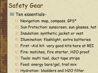 Ten essentials- Navigation: map, compass, GPS* Sun Protection: sunscreen, sun glasses, hat Insulation: synthetic jacket or vest Illumination: flashlight, extra batteries First –Aid kit: very good kits here at REI Fire: matches, fire starter, H2O proof Tools: multi tool, duct tape strips Food: energy bars/gel, trail mix Hydration- bladders and H2O filter Shelter: reflective blanket or bivy sack Safety Gear 