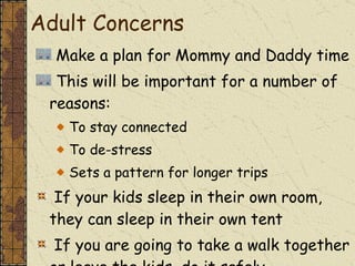 Make a plan for Mommy and Daddy time This will be important for a number of reasons: To stay connected To de-stress Sets a pattern for longer trips If your kids sleep in their own room, they can sleep in their own tent If you are going to take a walk together or leave the kids, do it safely Adult Concerns  