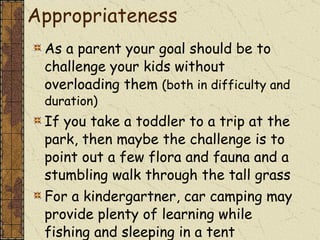 A Note on Age Appropriateness As a parent your goal should be to challenge your kids without overloading them  (both in difficulty and duration) If you take a toddler to a trip at the park, then maybe the challenge is to point out a few flora and fauna and a stumbling walk through the tall grass For a kindergartner, car camping may provide plenty of learning while fishing and sleeping in a tent 