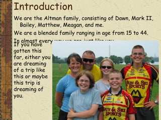 Introduction We are the Altman family, consisting of Dawn, Mark II, Bailey, Matthew, Meagan, and me. We are a blended family ranging in age from 15 to 44. In almost every way we are just like you.  If you have gotten this far, either you are dreaming of a trip like this or maybe this trip is dreaming of you. 