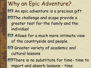 Why an Epic Adventure? An epic adventure is a precious gift  The challenge and scope provide a greater test for the family and the individual  Allows for a much more intimate view of the countryside and people. Greater variety of academic and cultural lessons There is no substitute for time- time to impart and absorb lessons – time together 