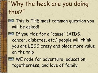 “ Why the heck are you doing this?” This is THE most common question you will be asked! If you ride for a “cause” (AIDS, cancer, diabetes, etc.) people will think you are LESS crazy and place more value on the trip WE rode for adventure, education, togetherness, and love of family  