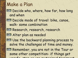Decide who, where, how far, how long and when Decide mode of travel: bike, canoe, walk- some combination  Research, research, research Alter plan as needed  Use the backward planning process to solve the challenges of time and money. Remember, you are not in the Tour or some other competition- if things get unsafe, stop or use motorized transport to a safer place! Make a Plan 