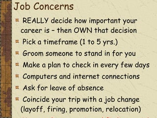 Job Concerns REALLY decide how important your career is – then OWN that decision  Pick a timeframe (1 to 5 yrs.) Groom someone to stand in for you Make a plan to check in every few days Computers and internet connections Ask for leave of absence Coincide your trip with a job change (layoff, firing, promotion, relocation) You may have to quit and find a new job 
