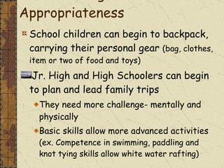 A Note on Age Appropriateness School children can begin to backpack, carrying their personal gear  (bag, clothes, item or two of food and toys) Jr. High and High Schoolers can begin to plan and lead family trips They need more challenge- mentally and physically Basic skills allow more advanced activities  (ex. Competence in swimming, paddling and knot tying skills allow white water rafting) 