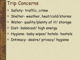 Trip Concerns Safety- traffic, crime Shelter- weather, heat/cold/storms Water- quality/plenty of it/ storage Diet- balanced/ high energy Hygiene- baby wipes/ hotels- hostels Intimacy- desire/ privacy/ hygiene  