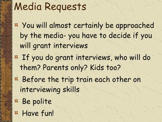 Media Requests You will almost certainly be approached by the media- you have to decide if you will grant interviews  If you do grant interviews, who will do them? Parents only? Kids too? Before the trip train each other on interviewing skills Be polite Have fun! 