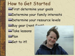 How to Get Started First determine your goals Determine your family interests Determine your resource levels Buy gear (rent first) Take lessons Plan Get to it!! 