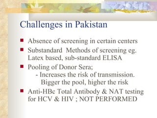 Challenges in Pakistan Absence of screening in certain centers Substandard  Methods of screening eg. Latex based, sub-standard ELISA Pooling of Donor Sera; - Increases the risk of transmission.     Bigger the pool, higher the risk Anti-HBc Total Antibody & NAT testing for HCV & HIV ; NOT PERFORMED 