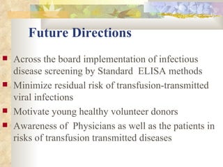 Future Directions Across the board implementation of infectious disease screening by Standard  ELISA methods Minimize residual risk of transfusion-transmitted viral infections  Motivate young healthy volunteer donors Awareness of  Physicians as well as the patients in risks of transfusion transmitted diseases 