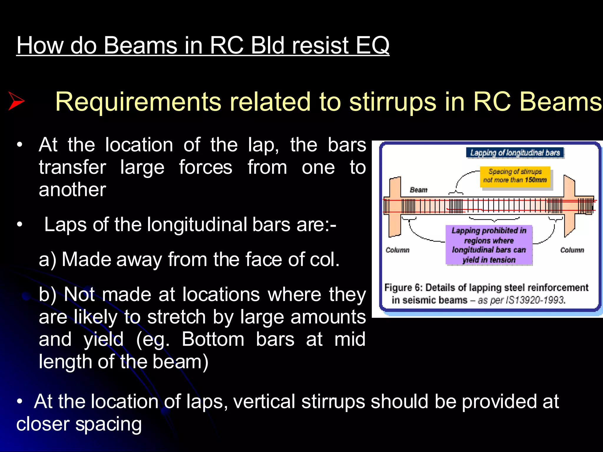 Requirements related to stirrups in RC Beams How do Beams in RC Bld resist EQ At the location of the lap, the bars transfer large forces from one to another Laps of the longitudinal bars are:- a) Made away from the face of col. b) Not made at locations where they are likely to stretch by large amounts and yield (eg. Bottom bars at mid length of the beam) At the location of laps, vertical stirrups should be provided at closer spacing 