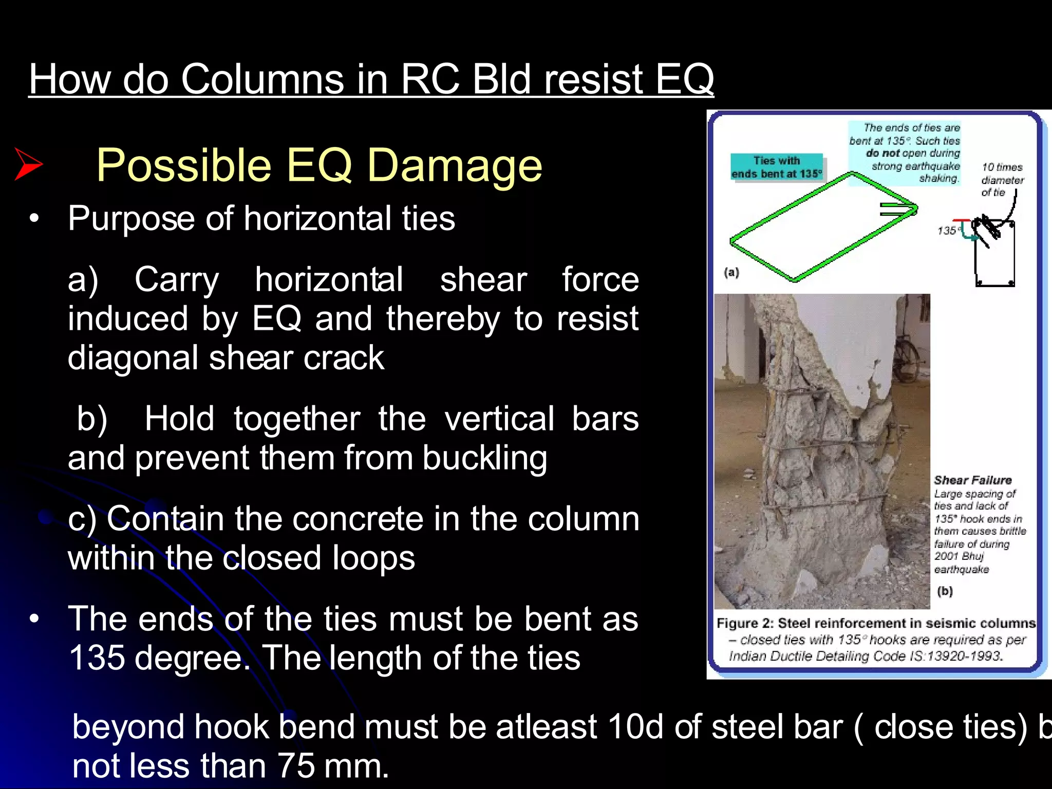 Possible EQ Damage How do Columns in RC Bld resist EQ Purpose of horizontal ties  a) Carry horizontal shear force induced by EQ and thereby to resist diagonal shear crack b)  Hold together the vertical bars and prevent them from buckling c) Contain the concrete in the column within the closed loops The ends of the ties must be bent as 135 degree. The length of the ties beyond hook bend must be atleast 10d of steel bar ( close ties) but not less than 75 mm. 