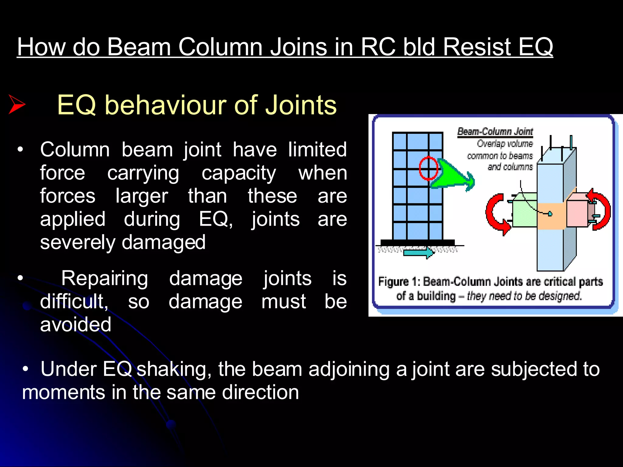 EQ behaviour of Joints How do Beam Column Joins in RC bld Resist EQ Column beam joint have limited force carrying capacity when forces larger than these are applied during EQ, joints are severely damaged Repairing damage joints is difficult, so damage must be avoided Under EQ shaking, the beam adjoining a joint are subjected to moments in the same direction 
