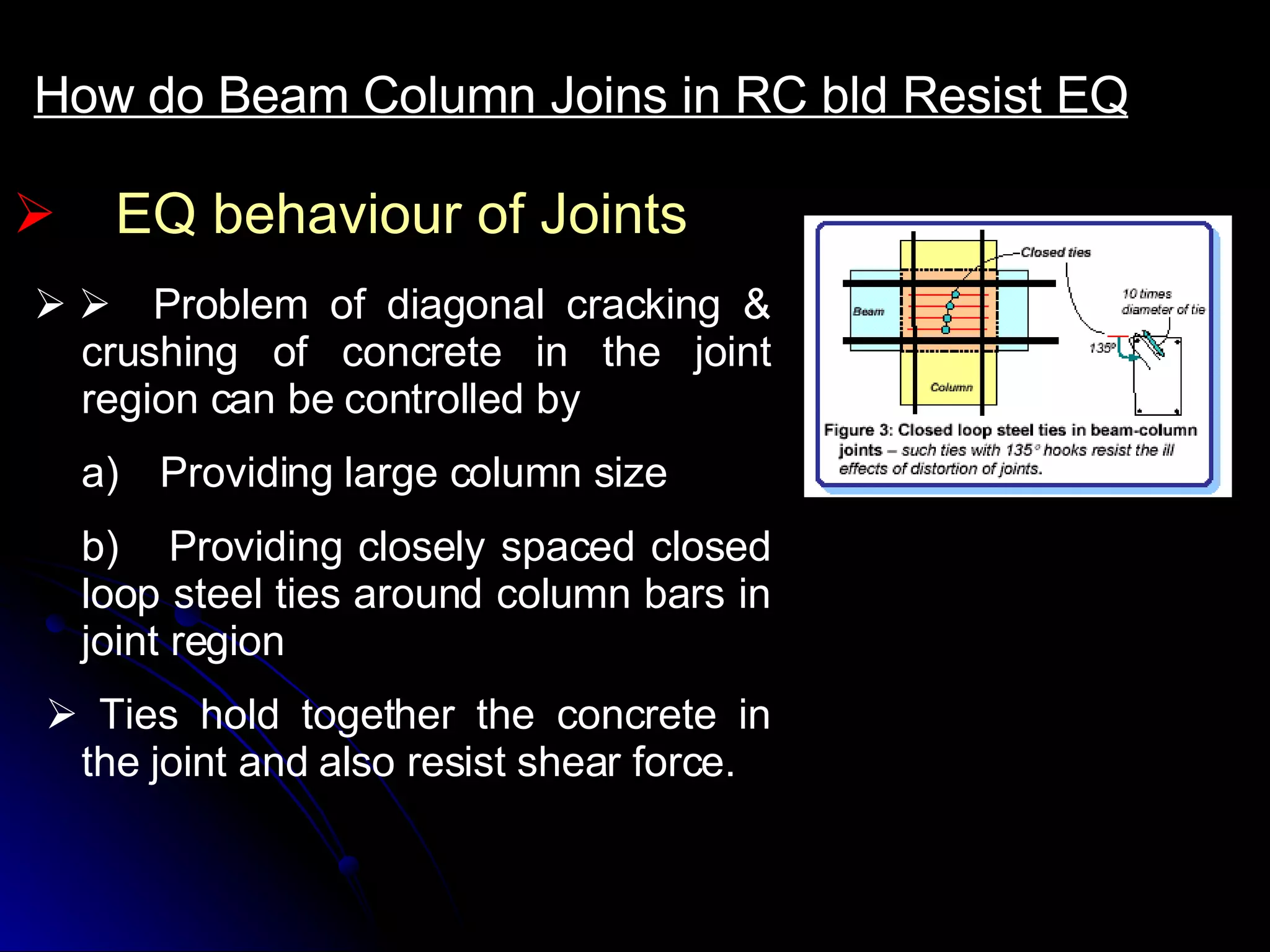EQ behaviour of Joints How do Beam Column Joins in RC bld Resist EQ         Problem of diagonal cracking & crushing of concrete in the joint region can be controlled by a)      Providing large column size b)     Providing closely spaced closed loop steel ties around column bars in joint region       Ties hold together the concrete in the joint and also resist shear force. 