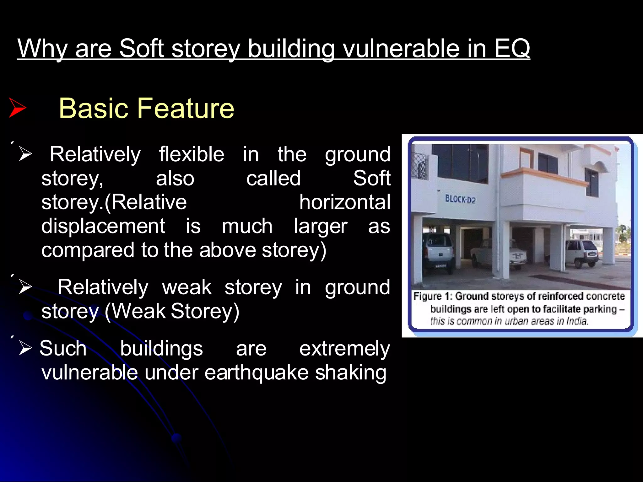 Basic Feature Why are Soft storey building vulnerable in EQ      Relatively flexible in the ground storey, also called Soft storey.(Relative horizontal displacement is much larger as compared to the above storey)      Relatively weak storey in ground storey (Weak Storey)    Such buildings are extremely vulnerable under earthquake shaking 