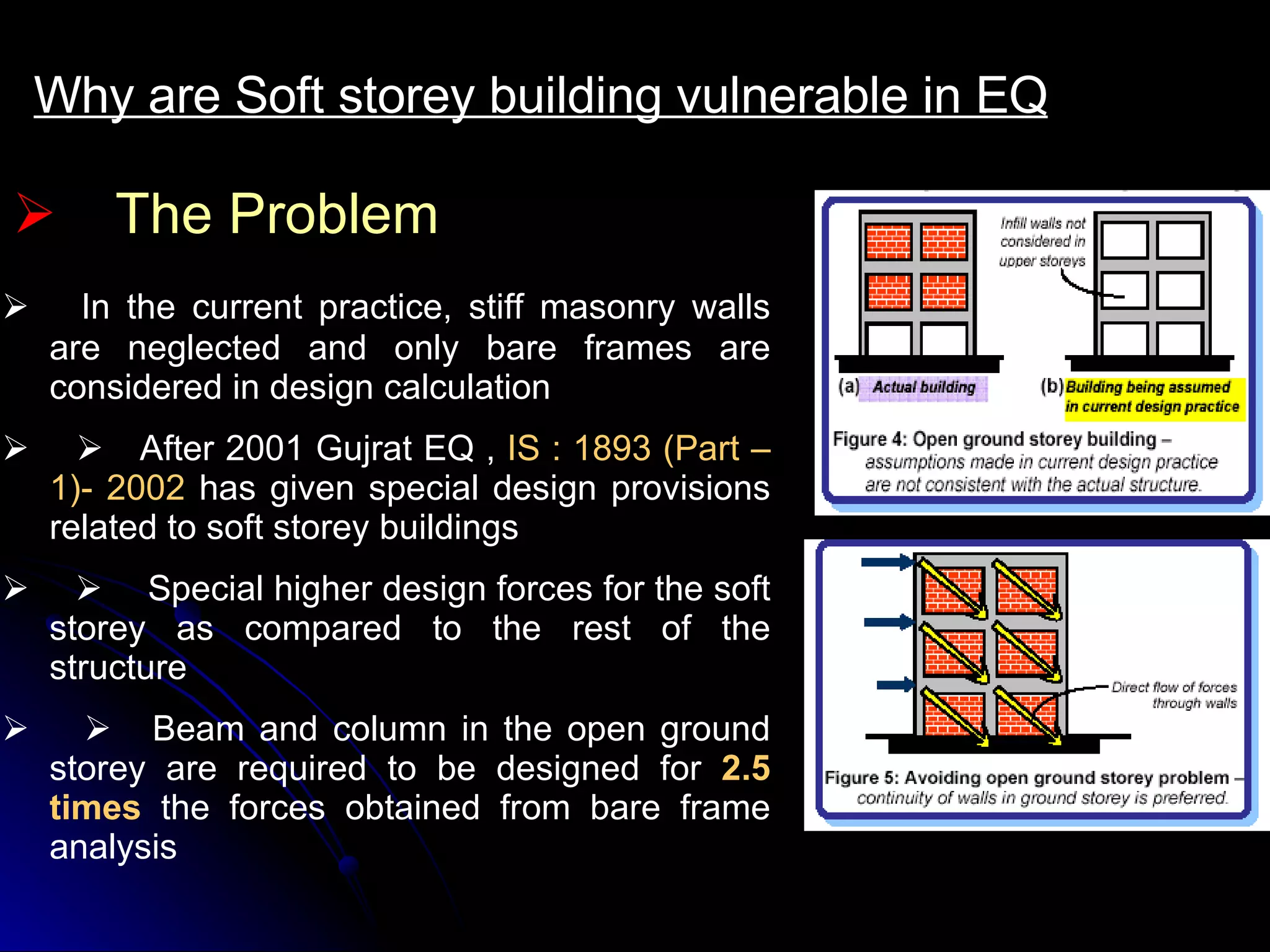 The Problem Why are Soft storey building vulnerable in EQ         In the current practice, stiff masonry walls are neglected and only bare frames are considered in design calculation              After 2001 Gujrat EQ ,  IS : 1893 (Part –1)- 2002  has given special design provisions related to soft storey buildings              Special higher design forces for the soft storey as compared to the rest of the structure             Beam and column in the open ground storey are required to be designed for  2.5 times  the forces obtained from bare frame analysis   