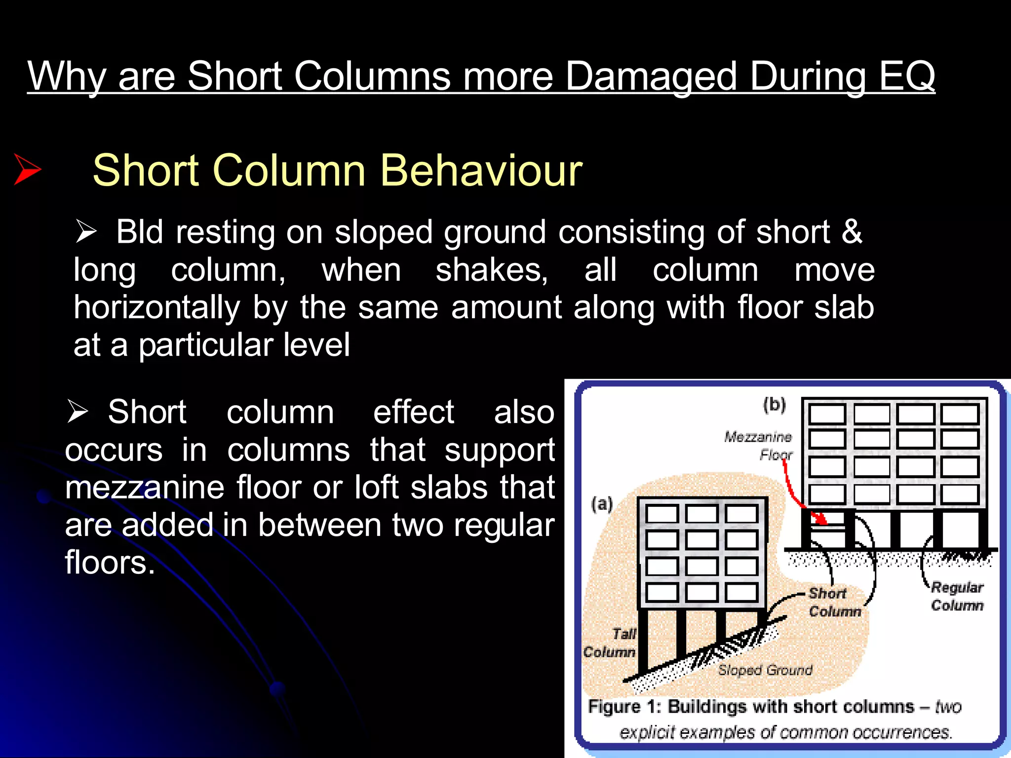 Short Column Behaviour Why are Short Columns more Damaged During EQ     Bld resting on sloped ground consisting of short &  long column, when shakes, all column move horizontally by the same amount along with floor slab at a particular level     Short column effect also occurs in columns that support mezzanine floor or loft slabs that are added in between two regular floors. 