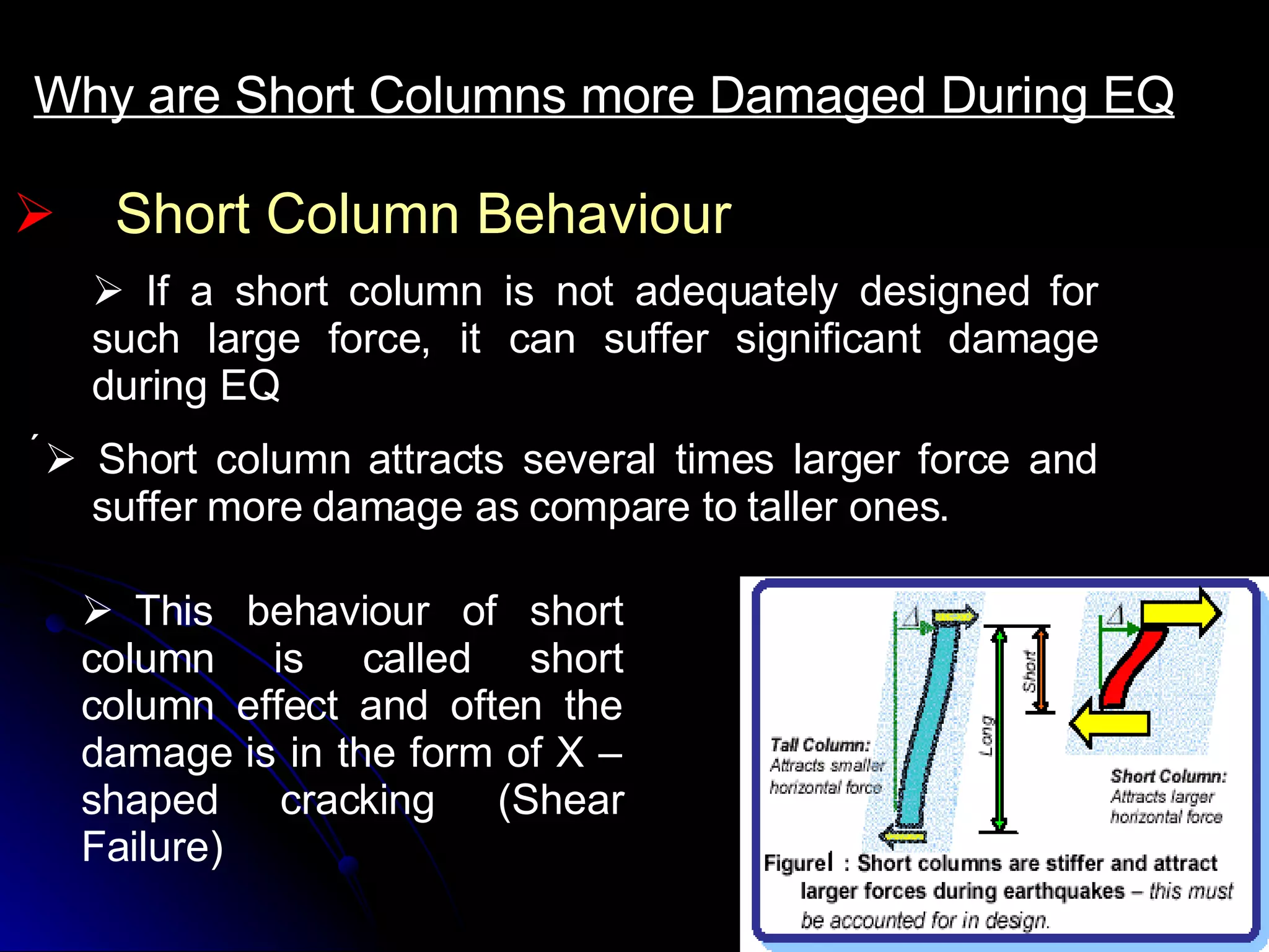 Short Column Behaviour Why are Short Columns more Damaged During EQ     If a short column is not adequately designed for such large force, it can suffer significant damage during EQ     Short column attracts several times larger force and suffer more damage as compare to taller ones.       This behaviour of short column is called short column effect and often the damage is in the form of X –shaped cracking (Shear Failure)   