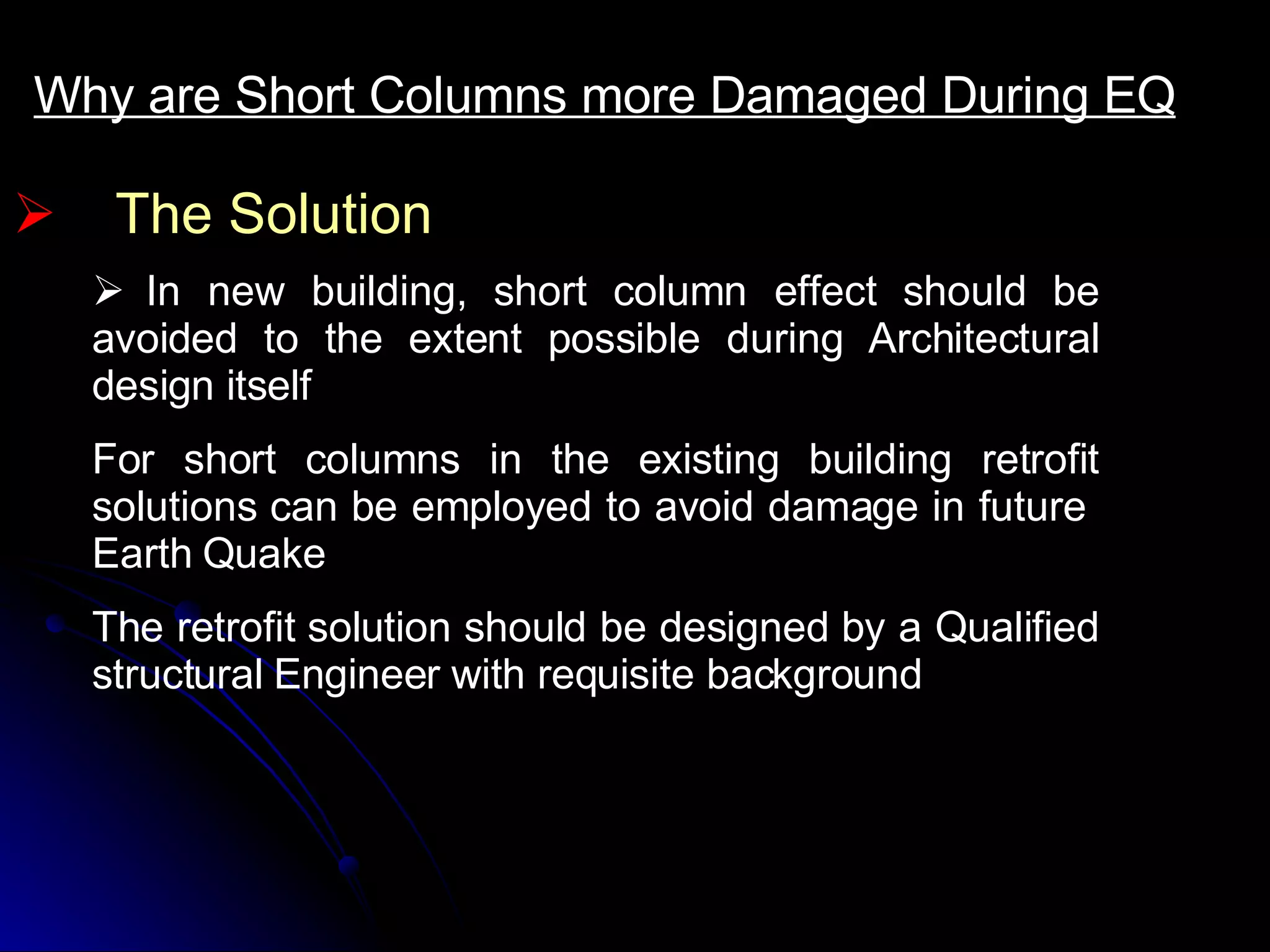 The Solution Why are Short Columns more Damaged During EQ     In new building, short column effect should be avoided to the extent possible during Architectural design itself  For short columns in the existing building retrofit solutions can be employed to avoid damage in future  Earth Quake The retrofit solution should be designed by a Qualified structural Engineer with requisite background 