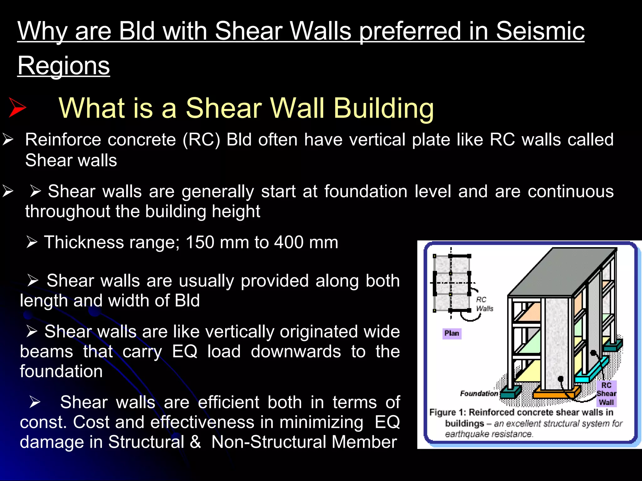 What is a Shear Wall Building Why are Bld with Shear Walls preferred in Seismic Regions       Reinforce concrete (RC) Bld often have vertical plate like RC walls called Shear walls         Shear walls are generally start at foundation level and are continuous throughout the building height    Thickness range; 150 mm to 400 mm      Shear walls are usually provided along both length and width of Bld      Shear walls are like vertically originated wide beams that carry EQ load downwards to the foundation    Shear walls are efficient both in terms of const. Cost and effectiveness in minimizing  EQ damage in Structural &  Non-Structural Member 