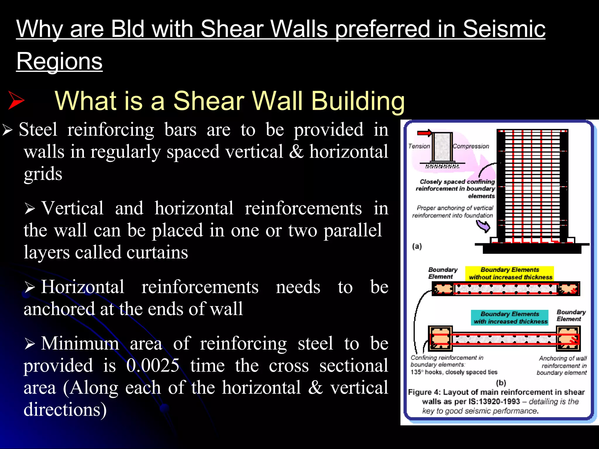 What is a Shear Wall Building Why are Bld with Shear Walls preferred in Seismic Regions     Steel reinforcing bars are to be provided in walls in regularly spaced vertical & horizontal grids    Vertical and horizontal reinforcements in the wall can be placed in one or two parallel  layers called curtains    Horizontal reinforcements needs to be anchored at the ends of wall    Minimum area of reinforcing steel to be provided is 0.0025 time the cross sectional area (Along each of the horizontal & vertical directions) 