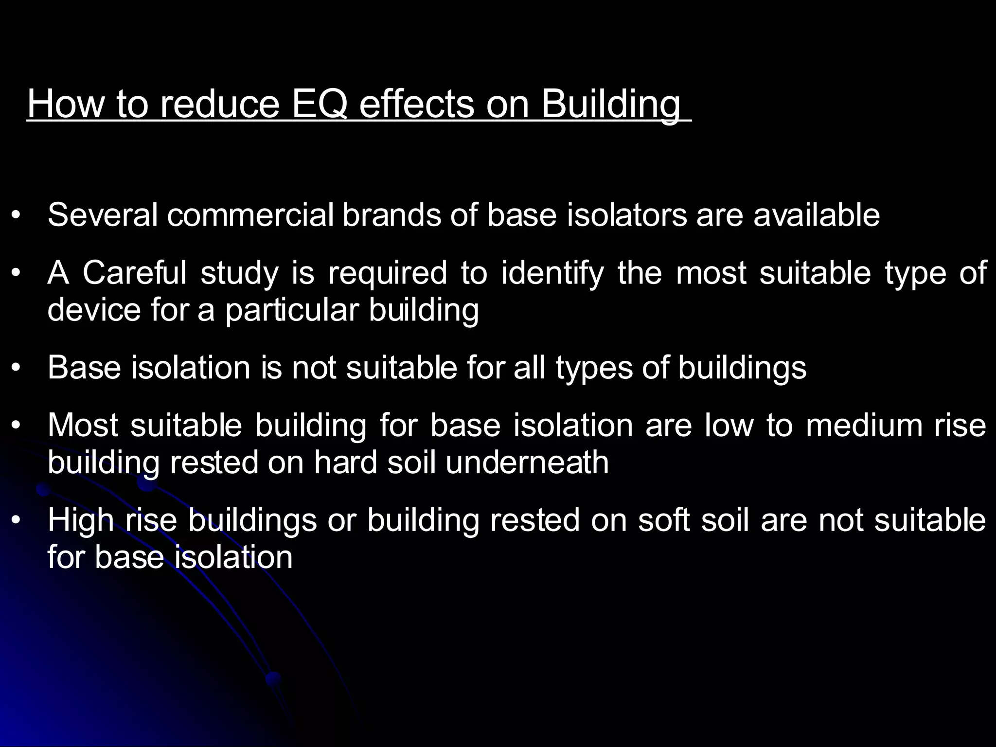 How to reduce EQ effects on Building  Several commercial brands of base isolators are available A Careful study is required to identify the most suitable type of device for a particular building Base isolation is not suitable for all types of buildings Most suitable building for base isolation are low to medium rise building rested on hard soil underneath High rise buildings or building rested on soft soil are not suitable for base isolation  