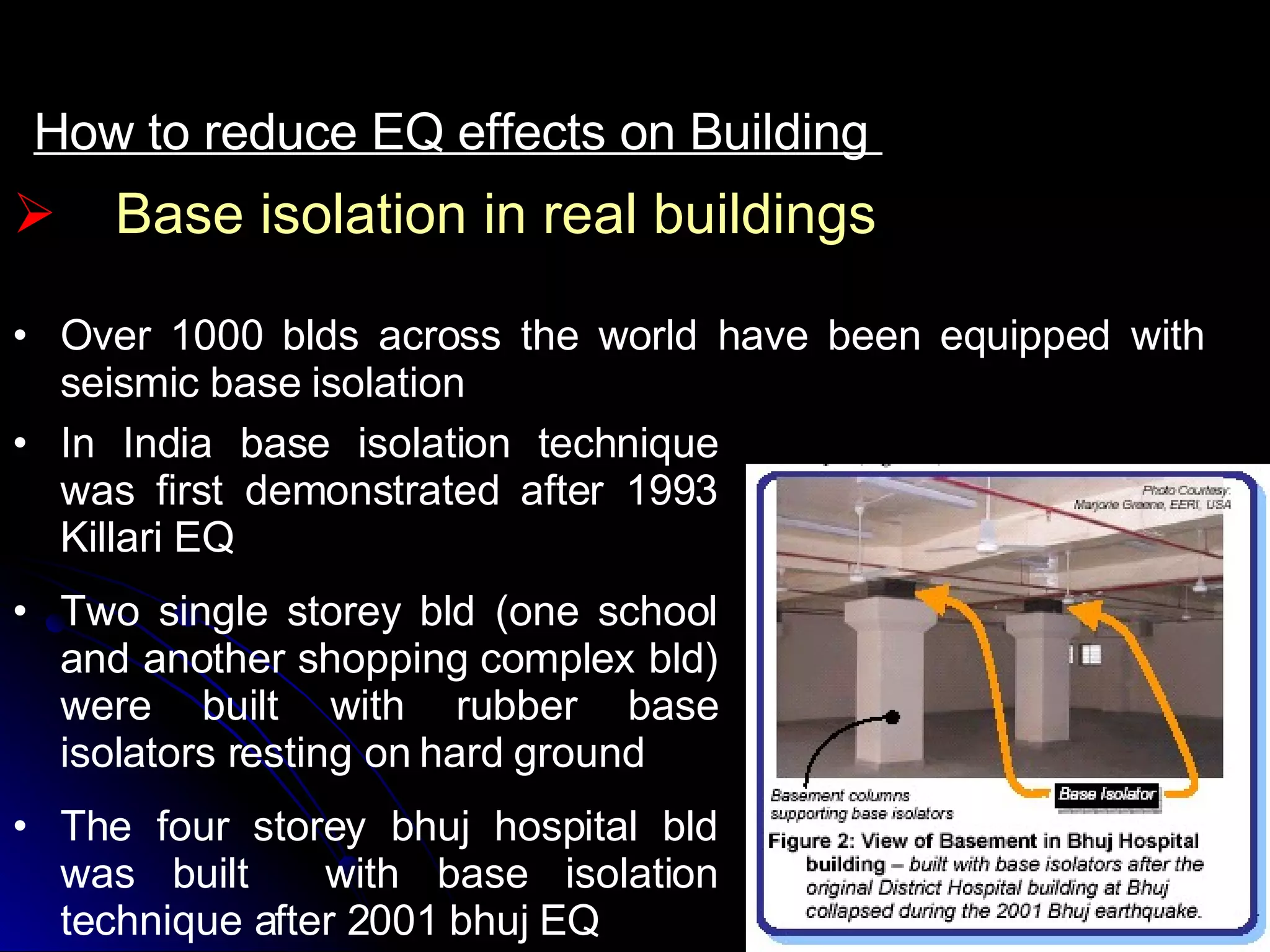 How to reduce EQ effects on Building  Over 1000 blds across the world have been equipped with seismic base isolation Base isolation in real buildings In India base isolation technique was first demonstrated after 1993 Killari EQ Two single storey bld (one school and another shopping complex bld) were built with rubber base isolators resting on hard ground The four storey bhuj hospital bld was built  with base isolation technique after 2001 bhuj EQ 