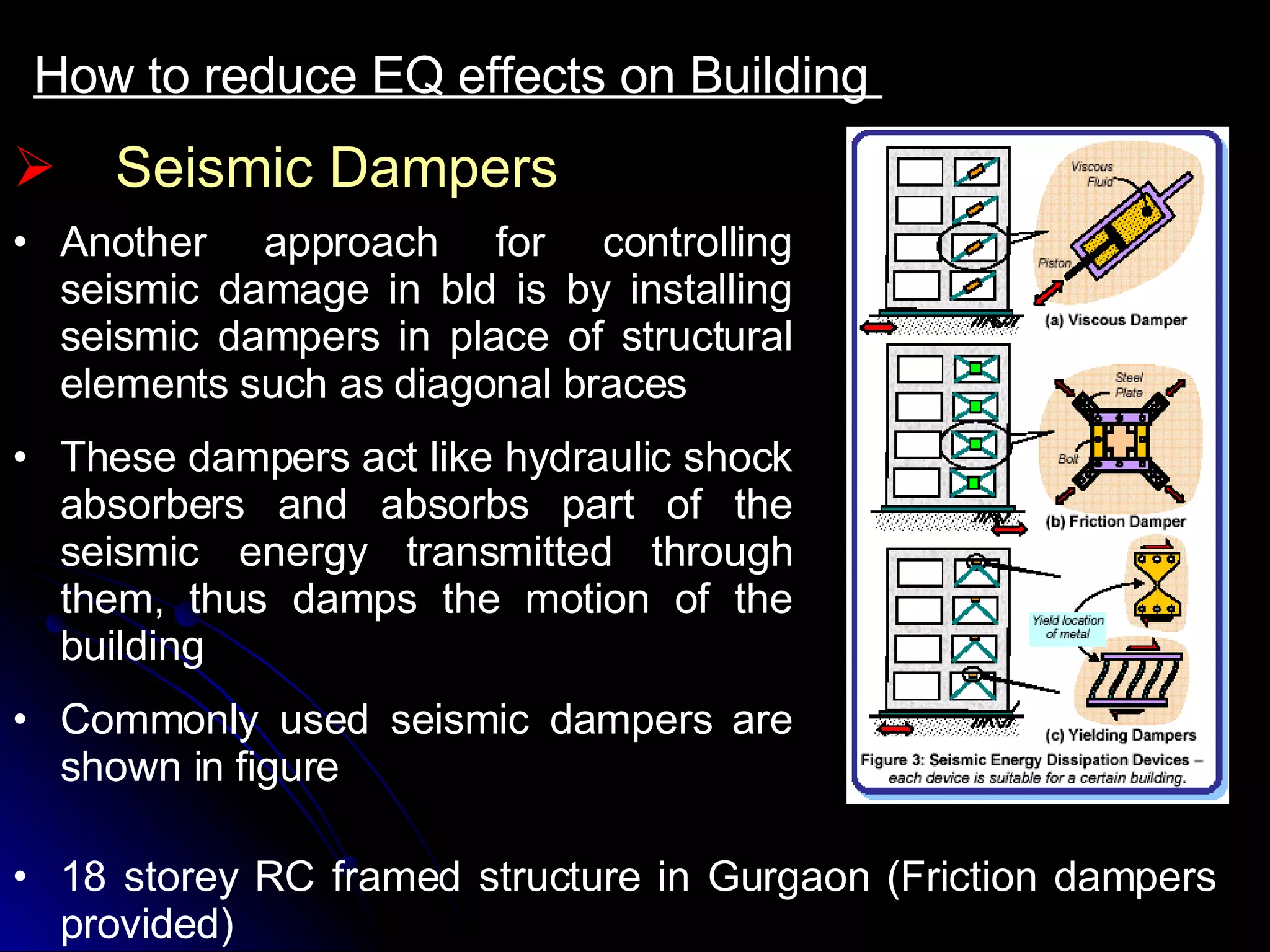 How to reduce EQ effects on Building  Seismic Dampers Another approach for controlling seismic damage in bld is by installing seismic dampers in place of structural elements such as diagonal braces These dampers act like hydraulic shock absorbers and absorbs part of the seismic energy transmitted through them, thus damps the motion of the building Commonly used seismic dampers are shown in figure 18 storey RC framed structure in Gurgaon (Friction dampers provided)  