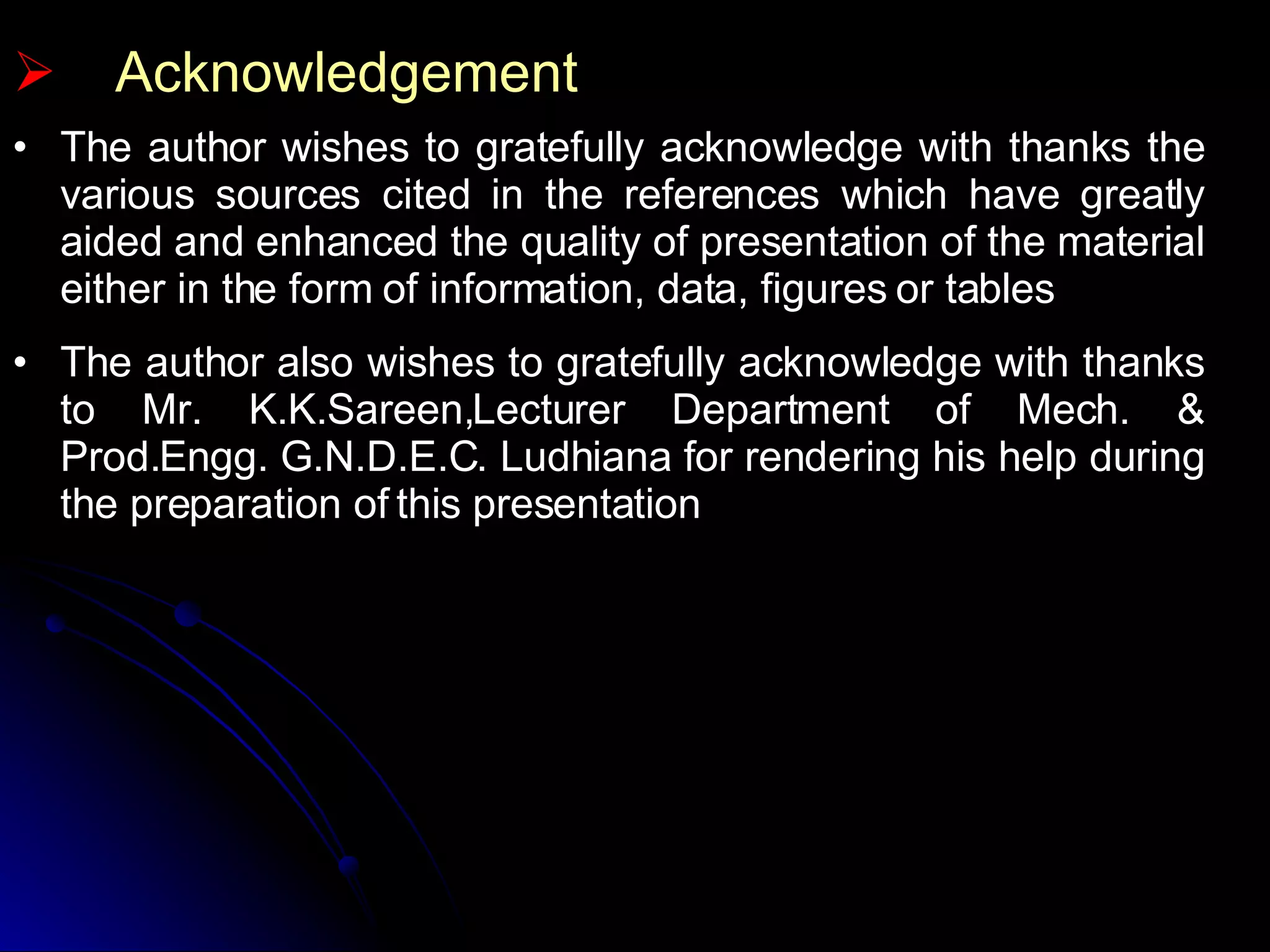 The author wishes to gratefully acknowledge with thanks the various sources cited in the references which have greatly aided and enhanced the quality of presentation of the material either in the form of information, data, figures or tables The author also wishes to gratefully acknowledge with thanks to Mr. K.K.Sareen,Lecturer Department of Mech. & Prod.Engg. G.N.D.E.C. Ludhiana for rendering his help during the preparation of this presentation Acknowledgement 