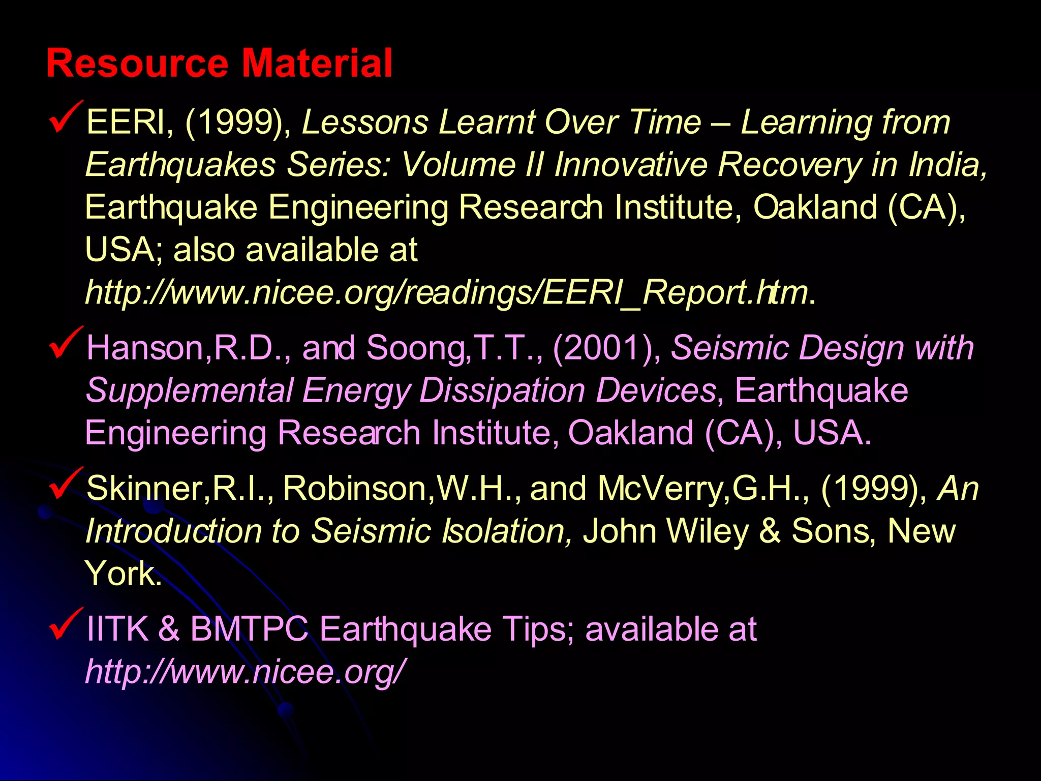 Resource Material EERI, (1999),  Lessons Learnt Over Time – Learning from Earthquakes Series: Volume II Innovative Recovery in India,  Earthquake Engineering Research Institute, Oakland (CA), USA; also available at  http://www.nicee.org/readings/EERI_Report.htm . Hanson,R.D., and Soong,T.T., (2001),  Seismic Design with Supplemental Energy Dissipation Devices , Earthquake Engineering Research Institute, Oakland (CA), USA. Skinner,R.I., Robinson,W.H., and McVerry,G.H., (1999),  An Introduction to Seismic Isolation,  John Wiley & Sons, New York. IITK & BMTPC Earthquake Tips; available at  http://www.nicee.org/ 