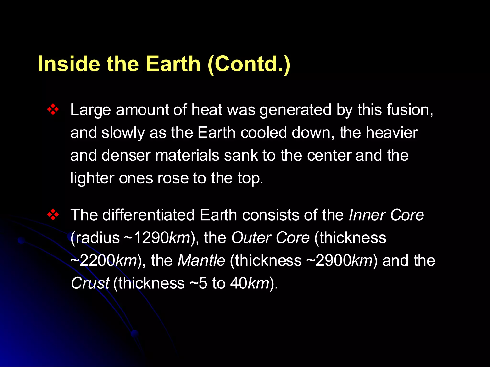 Inside the Earth (Contd.) Large amount of heat was generated by this fusion, and slowly as the Earth cooled down, the heavier and denser materials sank to the center and the lighter ones rose to the top.  The differentiated Earth consists of the  Inner Core  (radius ~1290 km ), the  Outer Core  (thickness ~2200 km ), the  Mantle  (thickness ~2900 km ) and the  Crust  (thickness ~5 to 40 km ). 