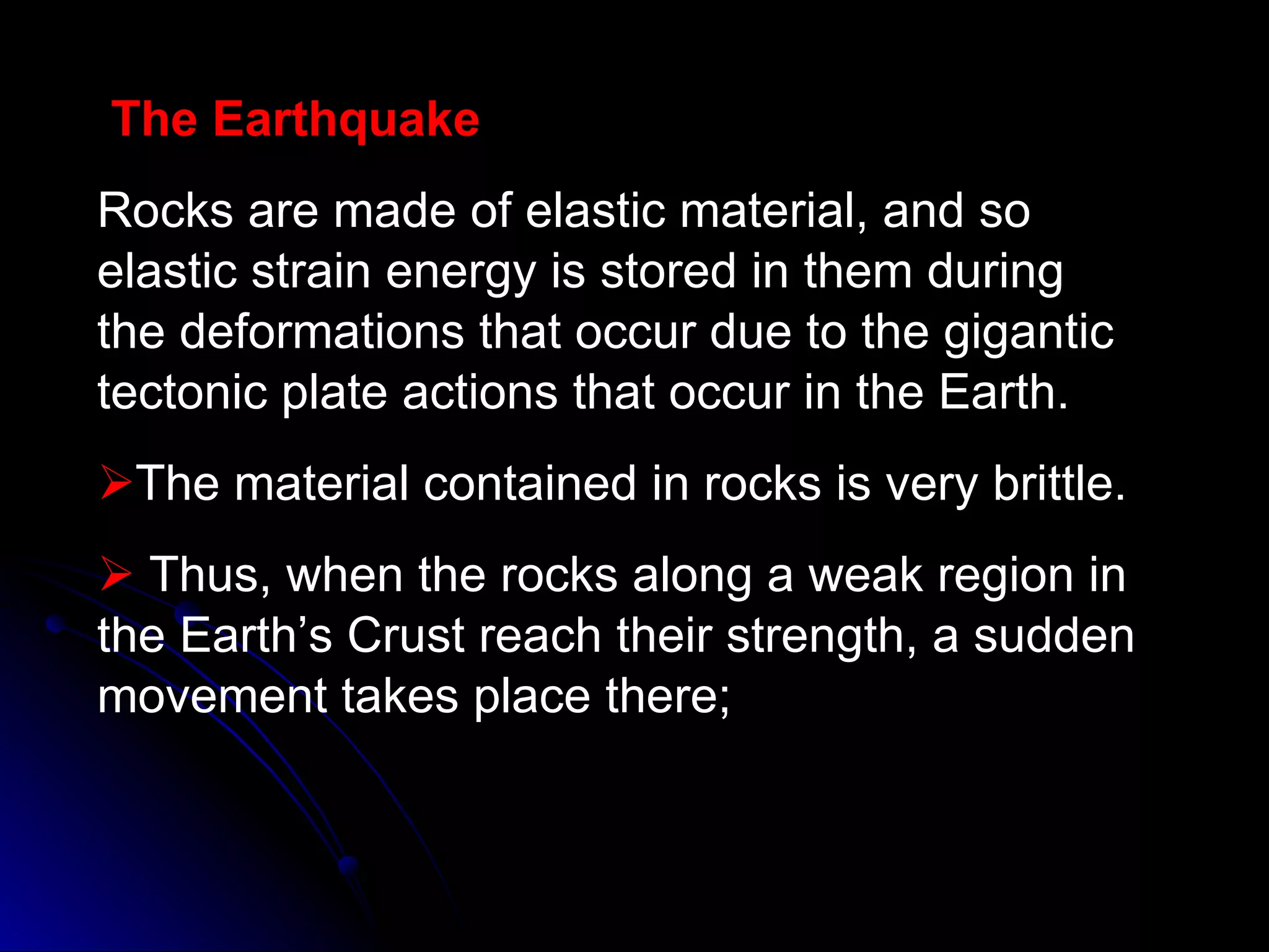 The Earthquake Rocks are made of elastic material, and so elastic strain energy is stored in them during the deformations that occur due to the gigantic tectonic plate actions that occur in the Earth. The material contained in rocks is very brittle.  Thus, when the rocks along a weak region in the Earth’s Crust reach their strength, a sudden movement takes place there; 