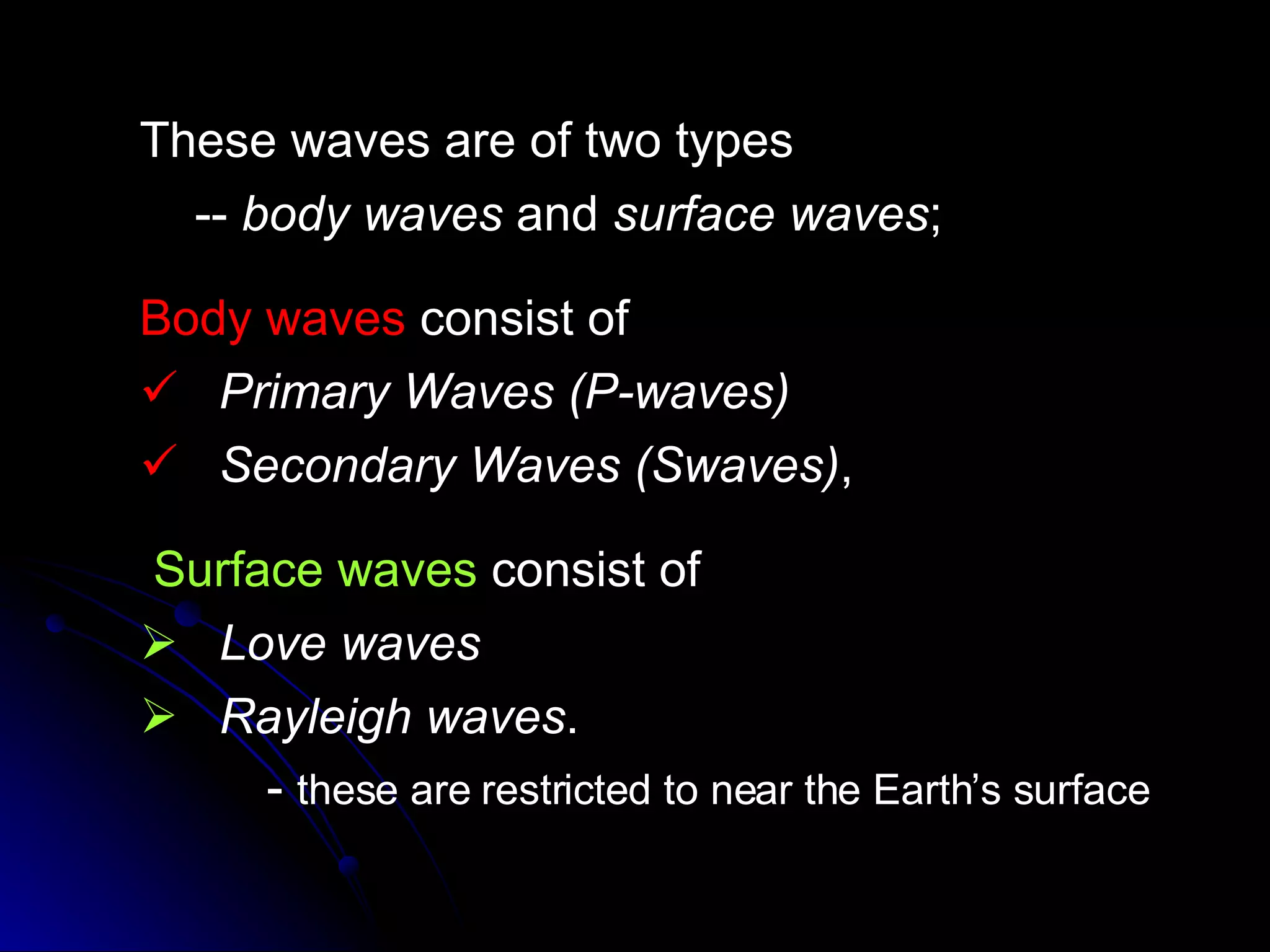 These waves are of two types --  body waves  and  surface waves ;  Body waves  consist of  Primary Waves (P-waves)  Secondary Waves (Swaves) ,  Surface waves  consist of  Love waves Rayleigh waves . -  these are restricted to near the Earth’s surface  