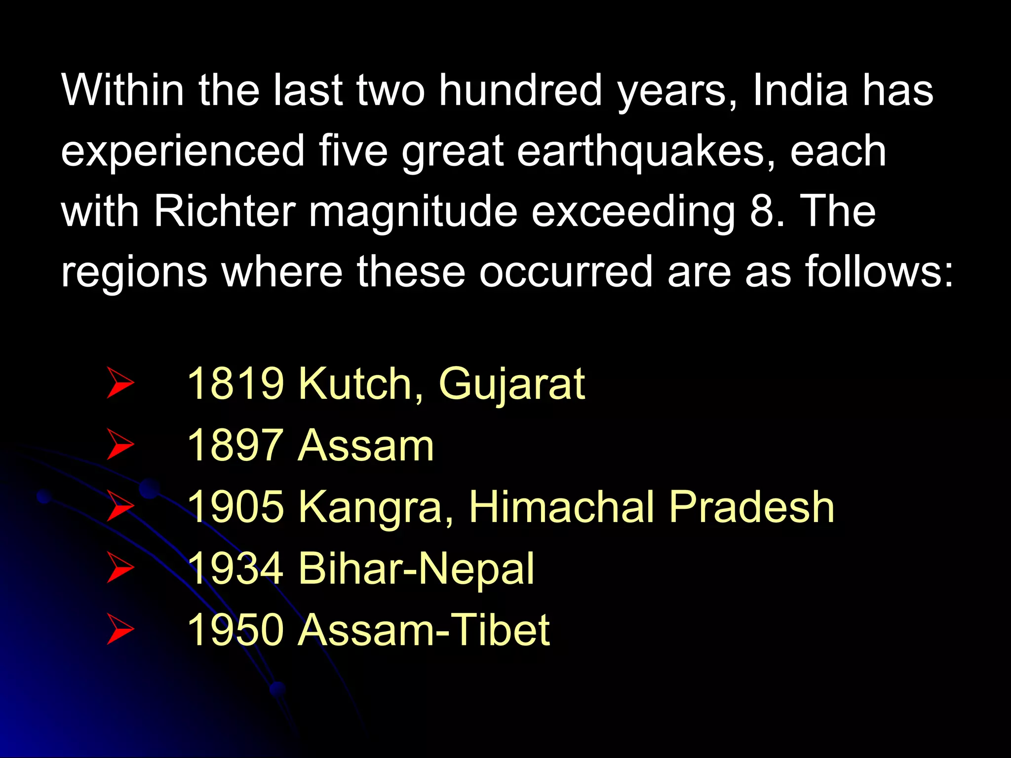 Within the last two hundred years, India has experienced five great earthquakes, each with Richter magnitude exceeding 8. The regions where these occurred are as follows: 1819 Kutch, Gujarat 1897 Assam 1905 Kangra, Himachal Pradesh 1934 Bihar-Nepal 1950 Assam-Tibet 
