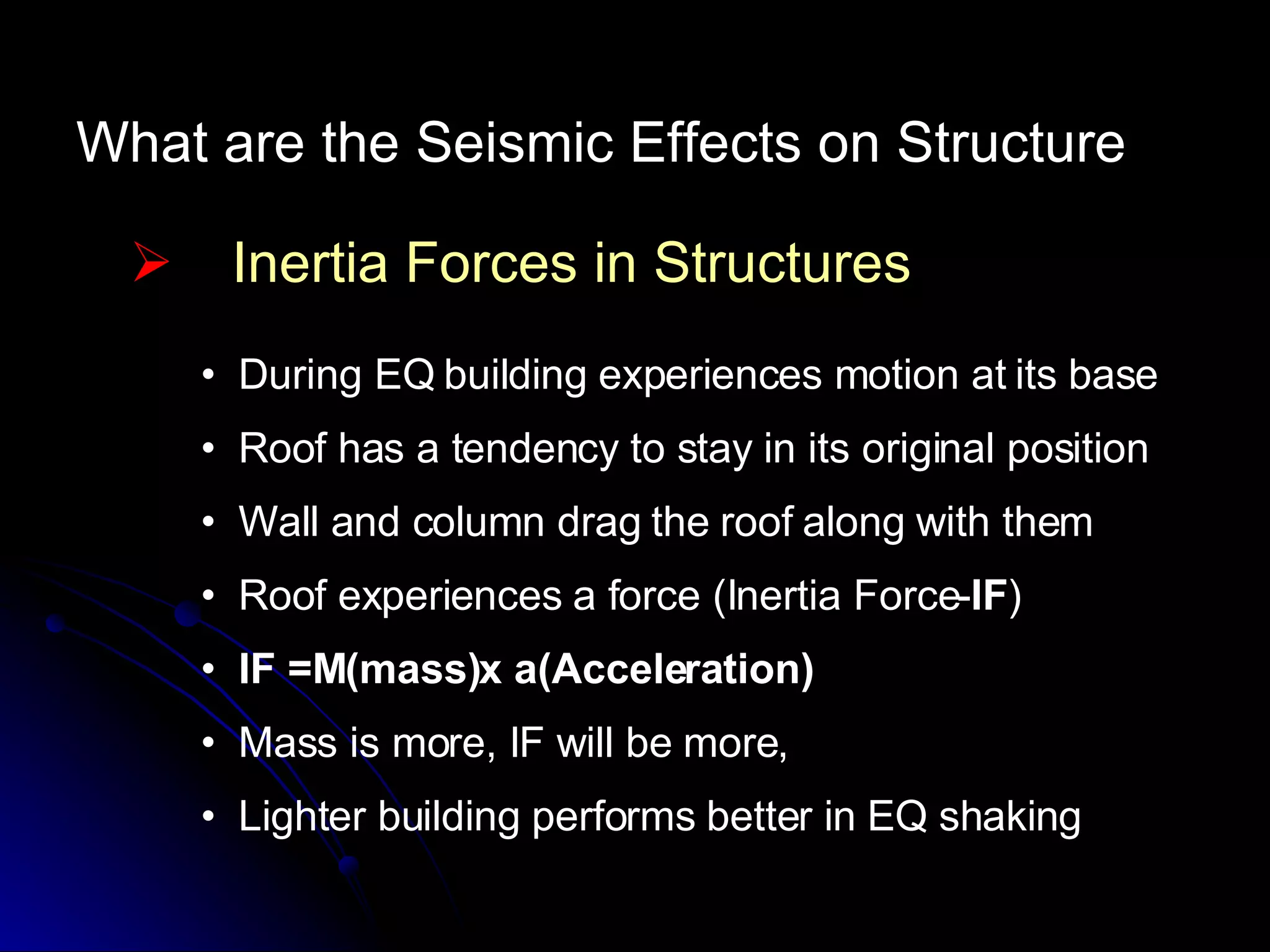 What are the Seismic Effects on Structure Inertia Forces in Structures During EQ building experiences motion at its base Roof has a tendency to stay in its original position Wall and column drag the roof along with them  Roof experiences a force (Inertia Force- IF ) IF =M(mass)x a(Acceleration) Mass is more, IF will be more,  Lighter building performs better in EQ shaking 